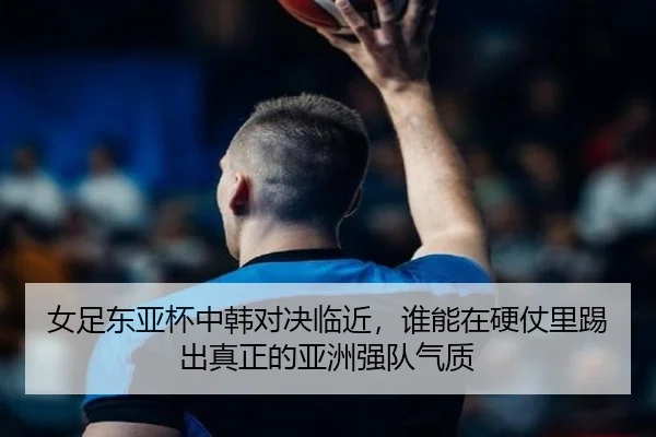 女足东亚杯中韩对决临近，谁能在硬仗里踢出真正的亚洲强队气质